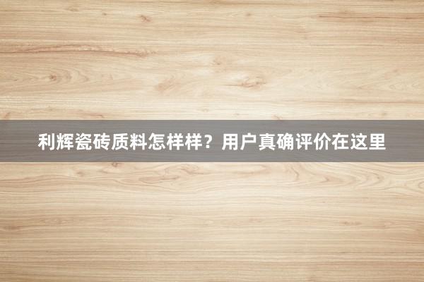 利辉瓷砖质料怎样样？用户真确评价在这里