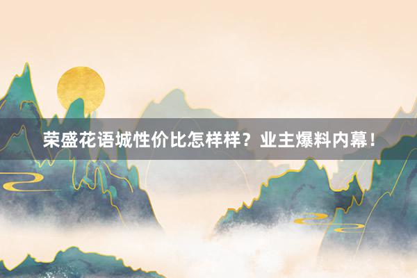 荣盛花语城性价比怎样样？业主爆料内幕！