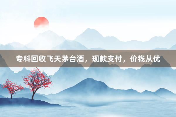 专科回收飞天茅台酒，现款支付，价钱从优