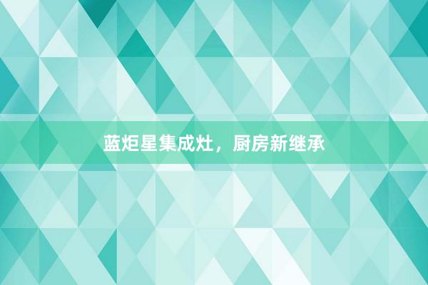 蓝炬星集成灶，厨房新继承