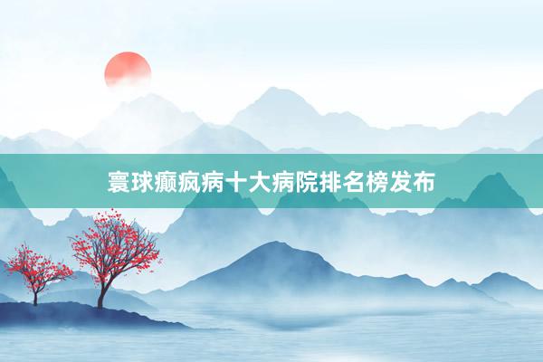 寰球癫疯病十大病院排名榜发布