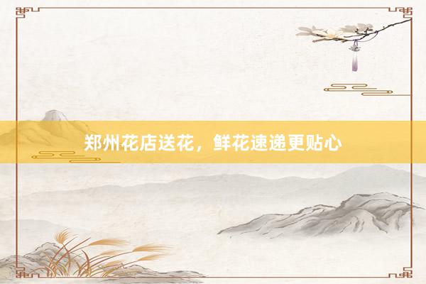 郑州花店送花，鲜花速递更贴心